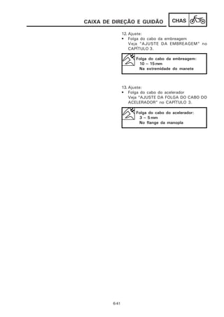 CAIXA DE DIREÇÃO E GUIDÃO              CHAS

                12. Ajuste:
                • Folga do cabo da embreagem
                    Veja ”AJUSTE DA EMBREAGEM” no
                    CAPÍTULO 3.

                      Folga do cabo da embreagem:
                       10 ~ 15 mm
                       Na extremidade do manete



                13. Ajuste:
                • Folga do cabo do acelerador
                    Veja “AJUSTE DA FOLGA DO CABO DO
                    ACELERADOR” no CAPÍTULO 3.

                      Folga do cabo do acelerador:
                       3 ~ 5 mm
                       No flange da manopla




         6-41
 