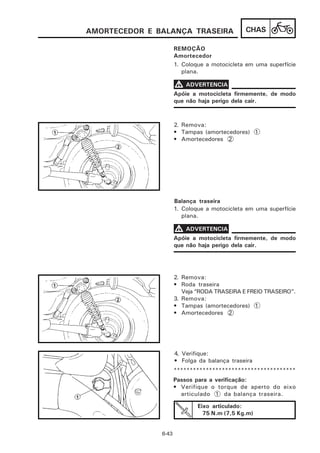 AMORTECEDOR E BALANÇA TRASEIRA                CHAS

                      REMOÇÃO
                      Amortecedor
                      1. Coloque a motocicleta em uma superfície
                         plana.

                      V ADVERTENCIA
                      Apóie a motocicleta firmemente, de modo
                      que não haja perigo dela cair.



                      2. Remova:
                      • Tampas (amortecedores) 1
                      • Amortecedores 2




                      Balança traseira
                      1. Coloque a motocicleta em uma superfície
                         plana.

                      V ADVERTENCIA
                      Apóie a motocicleta firmemente, de modo
                      que não haja perigo dela cair.




                      2. Remova:
                      • Roda traseira
                         Veja “RODA TRASEIRA E FREIO TRASEIRO”.
                      3. Remova:
                      • Tampas (amortecedores) 1
                      • Amortecedores 2




                      4. Verifique:
                      • Folga da balança traseira
                      **************************************
                      Passos para a verificação:
                      • Verifique o torque de aperto do eixo
                        articulado 1 da balança traseira.

                              Eixo articulado:
                                75 N.m (7,5 Kg.m)


               6-43
 