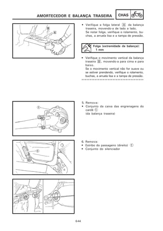 AMORTECEDOR E BALANÇA TRASEIRA                   CHAS

                      • Verifique a folga lateral A da balança
                        traseira, movendo-a de lado a lado.
                        Se notar folga, verifique o rolamento, bu-
                        chas, a arruela lisa e a tampa de pressão.


                              Folga (extremidade da balança):
                               1 mm

                      • Verifique o movimento vertical da balança
                         traseira B , movendo-a para cima e para
                         baixo.
                         Se o movimento vertical não for suave ou
                         se estiver prendendo, verifique o rolamento,
                         buchas, a arruela lisa e a tampa de pressão.
                      **************************************




                      5. Remova:
                      • Conjunto da caixa das engrenagens do
                         cardã 1
                         (da balança traseira)




                      6. Remova:
                      • Estribo do passageiro (direito) 1
                      • Conjunto do silenciador




               6-44
 