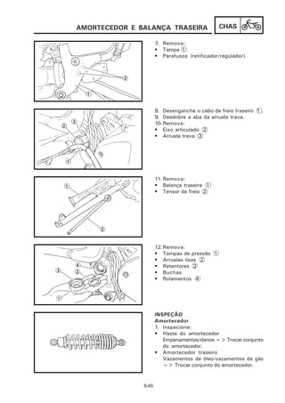 AMORTECEDOR E BALANÇA TRASEIRA                 CHAS

                      7. Remova:
                      • Tampa 1
                      • Parafusos (retificador/regulador)




                      8. Desenganche o cabo de freio traseiro 1 .
                      9. Desdobre a aba da arruela trava.
                      10. Remova:
                      • Eixo articulado 2
                      • Arruela trava 3




                      11. Remova:
                      • Balança traseira 1
                      • Tensor de freio 2




                      12. Remova:
                      • Tampas de pressão 1
                      • Arruelas lisas 2
                      • Retentores 3
                      • Buchas
                      • Rolamentos 4




                      INSPEÇÃO
                      Amortecedor
                      1. Inspecione:
                      • Haste do amortecedor
                         Empenamentos/danos => Trocar conjunto
                         do amortecedor.
                      • Amortecedor traseiro
                         Vazamentos de óleo/vazamentos de gás
                         => Trocar conjunto do amortecedor.


               6-45
 