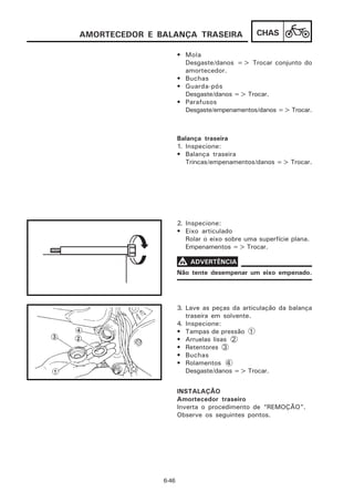 AMORTECEDOR E BALANÇA TRASEIRA                 CHAS

                      • Mola
                        Desgaste/danos => Trocar conjunto do
                        amortecedor.
                      • Buchas
                      • Guarda-pós
                        Desgaste/danos => Trocar.
                      • Parafusos
                        Desgaste/empenamentos/danos => Trocar.



                      Balança traseira
                      1. Inspecione:
                      • Balança traseira
                         Trincas/empenamentos/danos => Trocar.




                      2. Inspecione:
                      • Eixo articulado
                         Rolar o eixo sobre uma superfície plana.
                         Empenamentos => Trocar.

                      V ADVERTÊNCIA
                      Não tente desempenar um eixo empenado.




                      3. Lave as peças da articulação da balança
                         traseira em solvente.
                      4. Inspecione:
                      • Tampas de pressão 1
                      • Arruelas lisas 2
                      • Retentores 3
                      • Buchas
                      • Rolamentos 4
                         Desgaste/danos => Trocar.


                      INSTALAÇÃO
                      Amortecedor traseiro
                      Inverta o procedimento de “REMOÇÃO”.
                      Observe os seguintes pontos.




               6-46
 