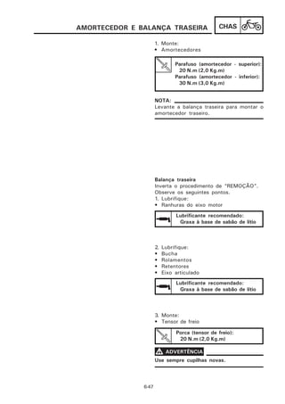 AMORTECEDOR E BALANÇA TRASEIRA                   CHAS

                      1. Monte:
                      • Amortecedores

                                Parafuso (amortecedor - superior):
                                 20 N.m (2,0 Kg.m)
                                Parafuso (amortecedor - inferior):
                                 30 N.m (3,0 Kg.m)


                      NOTA:
                      Levante a balança traseira para montar o
                      amortecedor traseiro.




                      Balança traseira
                      Inverta o procedimento de “REMOÇÃO”.
                      Observe os seguintes pontos.
                      1. Lubrifique:
                      • Ranhuras do eixo motor

                                Lubrificante recomendado:
                                 Graxa à base de sabão de lítio



                      2.   Lubrifique:
                      •    Bucha
                      •    Rolamentos
                      •    Retentores
                      •    Eixo articulado
                                Lubrificante recomendado:
                                 Graxa à base de sabão de lítio



                      3. Monte:
                      • Tensor de freio

                                Porca (tensor de freio):
                                 20 N.m (2,0 Kg.m)

                      V ADVERTÊNCIA
                      Use sempre cupilhas novas.




               6-47
 