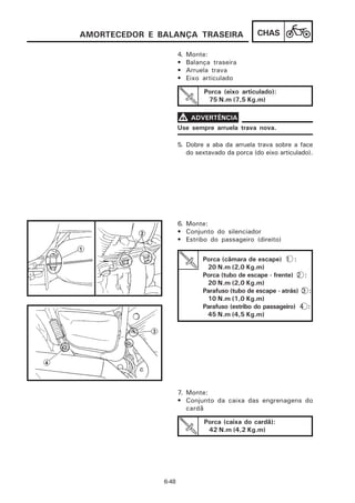 AMORTECEDOR E BALANÇA TRASEIRA                    CHAS

                      4.   Monte:
                      •    Balança traseira
                      •    Arruela trava
                      •    Eixo articulado

                                Porca (eixo articulado):
                                 75 N.m (7,5 Kg.m)

                      V ADVERTÊNCIA
                      Use sempre arruela trava nova.

                      5. Dobre a aba da arruela trava sobre a face
                         do sextavado da porca (do eixo articulado).




                      6. Monte:
                      • Conjunto do silenciador
                      • Estribo do passageiro (direito)


                                Porca (câmara de escape) 1 :
                                 20 N.m (2,0 Kg.m)
                                Porca (tubo de escape - frente) 2 :
                                 20 N.m (2,0 Kg.m)
                                Parafuso (tubo de escape - atrás) 3 :
                                 10 N.m (1,0 Kg.m)
                                Parafuso (estribo do passageiro) 4 :
                                 45 N.m (4,5 Kg.m)




                      7. Monte:
                      • Conjunto da caixa das engrenagens do
                         cardã

                                Porca (caixa do cardã):
                                 42 N.m (4,2 Kg.m)




               6-48
 