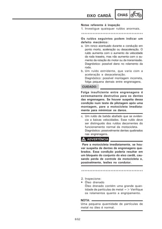EIXO CARDÃ             CHAS

       Notas referente à inspeção
       1. Investigue quaisquer ruídos anormais.
       **************************************
       Os ruídos seguintes podem indicar um
       defeito mecânico:
       a. Um ronco acentuado durante a condução em
          ponto morto, aceleração ou desaceleração. O
          ruído aumenta com o aumento da velocidade
          da roda traseira, mas não aumenta com o au-
          mento da rotação do motor ou da transmissão.
          Diagnóstico: possível dano no rolamento da
          roda.
       b. Um ruído estridente, que varia com a
          aceleração e desaceleração.
          Diagnóstico: possível montagem incorreta,
          folga pequena demais entre engrenagens.
       CUIDADO:
       Folga insuficiente entre engrenagens é
       extremamente destrutiva para os dentes
       das engrenagens. Se houver suspeita dessa
       condição num teste de pilotagem após uma
       montagem, pare a motocicleta imediata-
       mente para minimizar os danos.
       c. Um ruído de batida abafado que se eviden-
          cia a baixas velocidades. Esse ruído deve
          ser distinguido dos ruídos decorrentes do
          funcionamento normal da motocicleta.
          Diagnóstico: possivelmente dentes quebrados
          nas engrenagens.
       V ADVERTÊNCIA
        Pare a motocicleta imediatamente, se hou-
       ver suspeita de dentes de engrenagens que-
       brados. Essa condição poderia resultar em
       um bloqueio do conjunto do eixo cardã, cau-
       sando perda de controle da motocicleta e,
       possivelmente, lesões no condutor.

       **************************************

       2. Inspecione:
       • Óleo drenado
          Óleo drenado contém uma grande quan-
          tidade de partículas de metal => Verifique
          os rolamentos quanto a engripamento.

       NOTA:
       Uma pequena quantidade de partículas de
       metal no óleo é normal.


6-52
 