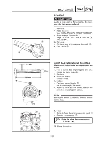 EIXO CARDÃ            CHAS

       REMOÇÃO

       V ADVERTENCIA
       Apóie a motocicleta firmemente, de modo
       que não haja perigo dela cair.

       1. Remova:
       • Roda traseira
          Veja “RODA TRASEIRA E FREIO TRASEIRO”.
       • Amortecedor (esquerdo)
          Veja “AMORTECEDOR E BALANÇA
          TRASEIRA”.
       2. Remova:
       • Conjunto das engrenagens do cardã 1
       • Eixo cardã 2




       CAIXA DAS ENGRENAGENS DO CARDÃ
       Medição da folga entre as engrenagens do
       cardã
       1. Fixe a caixa das engrenagens em uma
          morsa ou outro suporte.
       2. Remova:
       • Bujão de dreno
          Drene o óleo.
       3. Instale:
       • Parafuso especificado 1
          (no furo do bujão de dreno)
       4. Aperte o parafuso com a mão, até que ele
          prenda a engrenagem cônica.

       NOTA:
       Não aperte demais o parafuso; aperte-o apenas
       com a mão.




       5. Fixe:
       • Cinta da folga das engrenagens do cardã 1
       • Relógio comparador 2

               Cinta da folga das engrenagens:
                90890-01230

       3 Marca de posição




6-55
 