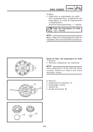 EIXO CARDÃ           CHAS

       6. Meça:
       • Folga entre as engrenagens do cardã
          Gire moderadamente o acoplamento das
          engrenagens do cardã de engrenamento
          a engrenamento.
          Acima do limite especificado => Ajustar.

                Folga das engrenagens do cardã:
                 0,1 ~ 0,2 mm

       NOTA:
       Meça a folga entre engrenagens do cardã em
       4 posições. Gire o eixo motor 90° de cada vez.




       Ajuste da folga das engrenagens do cardã
       1. Remova:
       • Parafusos (alojamento do rolamento)
       NOTA:
       Solte cada porca 1/4 de volta de forma
       cruzada. Remova-as depois que todas
       estiverem soltas.



       2.   Remova:
       •    Alojamento do rolamento 1
       •    Engrenagem cônica
       •    Calço(s) 2
       •    Arruela de encosto 3




6-56
 