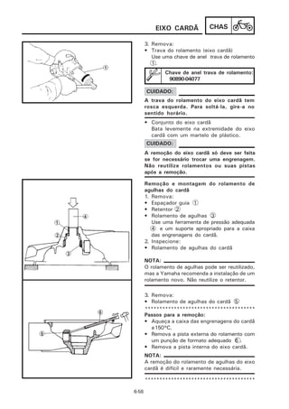 EIXO CARDÃ           CHAS

       3. Remova:
       • Trava do rolamento (eixo cardã)
          Use uma chave de anel trava de rolamento
          1.
               Chave de anel trava de rolamento:
                90890-04077

       CUIDADO:
       A trava do rolamento do eixo cardã tem
       rosca esquerda. Para soltá-la, gire-a no
       sentido horário.
       • Conjunto do eixo cardã
         Bata levemente na extremidade do eixo
         cardã com um martelo de plástico.
       CUIDADO:
       A remoção do eixo cardã só deve ser feita
       se for necessário trocar uma engrenagem.
       Não reutilize rolamentos ou suas pistas
       após a remoção.

       Remoção e montagem do rolamento de
       agulhas do cardã
       1. Remova:
       • Espaçador guia 1
       • Retentor 2
       • Rolamento de agulhas 3
          Use uma ferramenta de pressão adequada
          4 e um suporte apropriado para a caixa
          das engrenagens do cardã.
       2. Inspecione:
       • Rolamento de agulhas do cardã

       NOTA:
       O rolamento de agulhas pode ser reutilizado,
       mas a Yamaha recomenda a instalação de um
       rolamento novo. Não reutilize o retentor.

       3. Remova:
       • Rolamento de agulhas do cardã 5
       **************************************
       Passos para a remoção:
       • Aqueça a caixa das engrenagens do cardã
          a 150°C.
       • Remova a pista externa do rolamento com
          um punção de formato adequado 6 .
       • Remova a pista interna do eixo cardã.
       NOTA:
       A remoção do rolamento de agulhas do eixo
       cardã é difícil e raramente necessária.

       **************************************

6-58
 