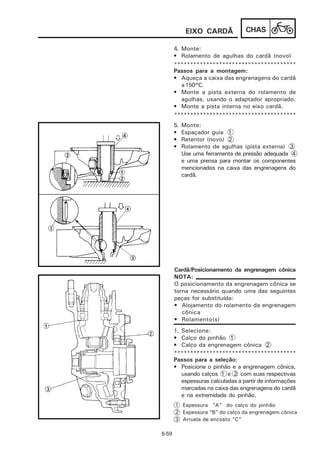 EIXO CARDÃ            CHAS

       4. Monte:
       • Rolamento de agulhas do cardã (novo)
       **************************************
       Passos para a montagem:
       • Aqueça a caixa das engrenagens do cardã
          a 150°C.
       • Monte a pista externa do rolamento de
          agulhas, usando o adaptador apropriado.
       • Monte a pista interna no eixo cardã.
       **************************************
       5.   Monte:
       •    Espaçador guia 1
       •    Retentor (novo) 2
       •    Rolamento de agulhas (pista externa) 3
            Use uma ferramenta de pressão adequada 4
            e uma prensa para montar os componentes
            mencionados na caixa das engrenagens do
            cardã.




       Cardã/Posicionamento da engrenagem cônica
       NOTA:
       O posicionamento da engrenagem cônica se
       torna necessário quando uma das seguintes
       peças for substituída:
       • Alojamento do rolamento da engrenagem
          cônica
       • Rolamento(s)
       1. Selecione:
       • Calço do pinhão 1
       • Calço da engrenagem cônica 2
       **************************************
       Passos para a seleção:
       • Posicione o pinhão e a engrenagem cônica,
          usando calços 1 e 2 com suas respectivas
          espessuras calculadas a partir de informações
          marcadas na caixa das engrenagens do cardã
          e na extremidade do pinhão.
       1 Espessura “A” do calço do pinhão
       2 Espessura “B” do calço da engrenagem cônica
       3 Arruela de encosto “C”

6-59
 