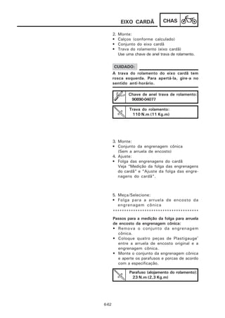 EIXO CARDÃ             CHAS

       2.   Monte:
       •    Calços (conforme calculado)
       •    Conjunto do eixo cardã
       •    Trava do rolamento (eixo cardã)
            Use uma chave de anel trava de rolamento.


       CUIDADO:
       A trava do rolamento do eixo cardã tem
       rosca esquerda. Para apertá-la, gire-a no
       sentido anti-horário.

                 Chave de anel trava de rolamento:
                  90890-04077

                  Trava do rolamento:
                   110 N.m (11 Kg.m)




       3. Monte:
       • Conjunto da engrenagem cônica
          (Sem a arruela de encosto)
       4. Ajuste:
       • Folga das engrenagens do cardã
          Veja “Medição da folga das engrenagens
          do cardã” e “Ajuste da folga das engre-
          nagens do cardã”.



       5. Meça/Selecione:
       • Folga para a arruela de encosto da
          engrenagem cônica
       **************************************
       Passos para a medição da folga para arruela
       de encosto da engrenagem cônica:
       • Remova o conjunto da engrenagem
         cônica.
       • Coloque quatro peças de Plastigauge®
         entre a arruela de encosto original e a
         engrenagem cônica.
       • Monte o conjunto da engrenagem cônica
         e aperte os parafusos e porcas de acordo
         com a especificação.

                  Parafuso (alojamento do rolamento):
                   23 N.m (2,3 Kg.m)




6-62
 