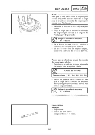 EIXO CARDÃ           CHAS

       NOTA:
       Não gire o eixo cardã nem a engrenagem
       cônica enquanto estiver medindo a folga
       para a arruela de encosto da engrenagem
       cônica com Plastigauge®.
       • Remova o conjunto da engrenagem
         cônica.
       • Meça a folga para a arruela de encosto
         da engrenagem cônica e a largura do
         Plastigauge® 1 prensado.

              Folga da arruela de encosto:
               0,1 ~ 0,2 mm

       • Se a folga estiver correta, monte o
         conjunto da engrenagem cônica.
       • Se ela estiver fora de especificação,
         selecione a arruela de encosto correta.




       Passos para a seleção da arruela de encosto
       da engrenagem cônica:
       • Selecione a arruela de encosto adequada
         de acordo com a seguinte tabela:

                     Arruela de encosto:

        Espessura (mm)    1,2 1,4 1,6 1,8 2,0

       • Repita os passos para a medição, até
         que a folga para a arruela de encosto
         da engrenagem cônica esteja dentro dos
         limites especificados.
              Folga da arruela de encosto:
               0,1 ~ 0,2 mm

       **************************************




       EIXO CARDÃ
       Inspeção
       1. Inspecione:
       • Estrias do eixo cardã
          Desgaste/danos => trocar.




6-63
 