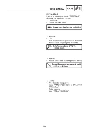 EIXO CARDÃ             CHAS

       INSTALAÇÃO
       Inverta o procedimento de “REMOÇÃO”.
       Observe os seguintes pontos.
       1. Lubrifique:
       • Estrias do eixo motor

              Graxa com disulfeto de molibdênio




       2. Aplique:
       • Cola
          (nas superfícies de junção das metades
          da caixa das engrenagens do cardã)
              Cola Yamaha bond Nº 1215:
               90890-85505




       3. Aperte:
       • Porcas (caixa das engrenagens do cardã)
             Porcas (Caixa das engrenagens do cardã):
               42 N.m (4,2 Kg.m)




       4. Monte:
       • Amortecedor (esquerdo)
          Veja “AMORTECEDOR E BALANÇA
          TRASEIRA”.
       • Roda traseira
          Veja “RODA TRASEIRA”.




6-64
 
