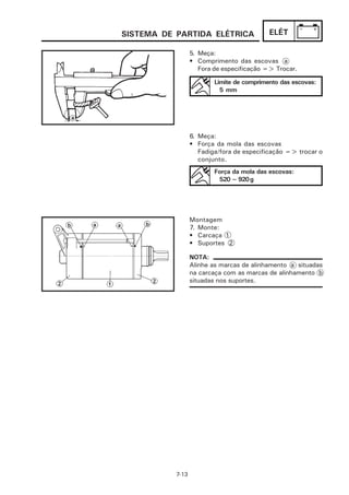 SISTEMA DE PARTIDA ELÉTRICA                 ELÉT

                  5. Meça:
                  • Comprimento das escovas a
                     Fora de especificação => Trocar.

                          Limite de comprimento das escovas:
                            5 mm




                  6. Meça:
                  • Força da mola das escovas
                     Fadiga/fora de especificação => trocar o
                     conjunto.
                          Força da mola das escovas:
                           520 ~ 920 g




                  Montagem
                  7. Monte:
                  • Carcaça 1
                  • Suportes 2

                  NOTA:
                  Alinhe as marcas de alinhamento a situadas
                  na carcaça com as marcas de alinhamento b
                  situadas nos suportes.




           7-13
 