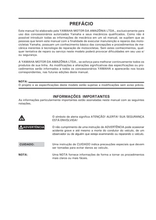 PREFÁCIO
Este manual foi elaborado pela YAMAHA MOTOR DA AMAZÔNIA LTDA., exclusivamente para
uso dos concessionários autorizados Yamaha e seus mecânicos qualificados. Como não é
possível introduzir todas as informações de mecânica em um só manual, se supõem que as
pessoas que lerem este manual com a finalidade de executar manutenção e reparos das moto-
cicletas Yamaha, possuam um conhecimento básico das concepções e procedimentos de me-
cânica inerentes à tecnologia de reparação de motocicletas. Sem estes conhecimentos, qual-
quer tentativa de reparo ou serviço neste modelo poderá provocar dificuldades em seu uso e/
ou segurança.

A YAMAHA MOTOR DA AMAZÔNIA LTDA., se esforça para melhorar continuamente todos os
produtos de sua linha. As modificações e alterações significativas das especificações ou pro-
cedimentos serão informados a todos os concessionários YAMAHA e aparecerão nos locais
correspondentes, nas futuras edições deste manual.


NOTA:
O projeto e as especificações deste modelo estão sujeitas a modificações sem aviso prévio.



                         INFORMAÇÕES IMPORTANTES
As informações particularmente importantes estão assinaladas neste manual com as seguintes
notações.



                         O símbolo de alerta significa ATENÇÃO! ALERTA! SUA SEGURANÇA
V                        ESTÁ ENVOLVIDA!

VADVERTÊNCIA             O não cumprimento de uma instrução de ADVERTÊNCIA pode ocasionar
                         acidente grave e até mesmo a morte do condutor do veículo, de um
                         observador ou de alguém que esteja examinando ou reparando o veículo.


CUIDADO:                 Uma instrução de CUIDADO indica precauções especiais que devem
                         ser tomadas para evitar danos ao veículo.

NOTA:                    Uma NOTA fornece informações de forma a tornar os procedimentos
                         mais claros ou mais fáceis.
 
