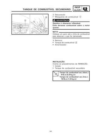 INSP
TANQUE DE COMBUSTÍVEL SECUNDÁRIO               AJUS
                       2. Desconecte:
                       • Mangueiras de combustível 1

                       V ADVERTÊNCIA
                       Gasolina é altamente inflamável.
                       Evite derramar combustível sobre o motor
                       quente.

                       NOTA:
                       Coloque um pano sob a linha de combustível
                       para absorver o que for derramado.

                       3. Remova:
                       • Tanque de combustível 2
                       • Amortecedor




                       INSTALAÇÃO
                       Inverta os procedimentos de REMOÇÃO.
                       1. Instale:
                       • Tanque de combustível secundário

                              Tanque de combustível sec.(diant.):
                               9 N.m (0,9 Kg.m)
                              Tanque de combustível sec.(tras.):
                               16 N.m (1,6 Kg.m)




                 3-4
 