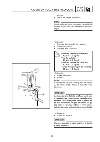 INSP
AJUSTE DA FOLGA DAS VÁLVULAS                 AJUS
                   11. Instale:
                   • Todas as peças removidas

                   NOTA:
                   Instale todas as peças removidas na seqüência
                   inversa de sua remoção. Observe os pontos a
                   seguir.




                   12. Instale:
                   • Tampas de inspeção de válvulas
                   • Velas de ignição
                   • Tampas dos cabeçotes

                           Parafuso (tampa de inspeção):
                            10 N.m (1,0 Kg.m)
                           Vela de ignição:
                            20 N.m (2,0 Kg.m)
                           Parafuso (tampa do cabeçote):
                            10 N.m (1,0 Kg.m)
                           Tampa da engrenagem do comando:
                            10 N.m (1,0 Kg.m)

                   13. Instale:
                   • Caixa da bateria
                   • Bateria
                   NOTA:
                   Certifique-se de que a mangueira de respiro
                   1 da bateria esteja fixada e passada corre-
                   tamente.


                   CUIDADO:
                   Ao inspecionar a bateria certifique-se de que
                   a mangueira de respiro esteja passada corre-
                   tamente. Se a mangueira tocar o quadro ou
                   se dela escaparem solução de bateria ou ga-
                   ses sobre o quadro, poderão ocorrer danos
                   estruturais ou de acabamento na motocicleta.


                   14. Conecte:
                   • Cabos da bateria

                   CUIDADO:
                   Conecte primeiro o cabo positivo, e depois
                   o cabo negativo.




             3-8
 