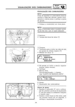 INSP
EQUALIZAÇÃO DOS CARBURADORES                  AJUS
                    EQUALIZAÇÃO DOS CARBURADORES
                    NOTA:
                    Antes de equalizar os carburadores deve-se
                    verificar a folga das válvulas, ajustar corre-
                    tamente a marcha lenta e verificar o ponto
                    de ignição.

                    1. Coloque a motocicleta num local plano.

                    NOTA:
                     Apóie a motocicleta sobre o cavalete central.
                    Se ela não tiver, usar um apoio adequado.


                    2. Remova:
                    • Tampas dos bicos de vácuo 1




                    3. Conecte:
                    • Tacômetro para o motor (ao cabo da vela
                       de ignição do cilindro traseiro #1)
                    • Medidor de vácuo 1

                            Tacômetro:
                             90890-06760
                            Medidor de vácuo:
                             90890-03094


                    4. Dê partida no motor e deixe-o aquecer
                       durante vários minutos.
                    5. Verifique:
                    • Marcha lenta
                       Fora de especificação => Ajustar.
                       Veja “AJUSTE DA MARCHA LENTA”.

                            Marcha lenta:
                             1.150~1.250 rpm

                    6. Ajuste:
                    • Equalização dos carburadores
                    **************************************
                    Passos de ajuste:
                    • Equalize o carburador #1 com o carbura-
                       dor #2, girando o parafuso de equalização
                       1 até que ambos os medidores indiquem
                       o mesmo valor.
                    • Acelere o motor duas ou três vezes, cada
                       vez durante menos de um segundo, e
                       verifique a equalização novamente.

              3-9
 