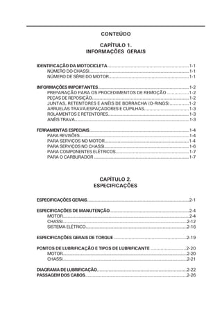 CONTEÚDO

                                        CAPÍTULO 1.
                                   INFORMAÇÕES GERAIS

IDENTIFICAÇÃO DA MOTOCICLETA..............................................................1-1
    NÚMERO DO CHASSI.............................................................................1-1
    NÚMERO DE SÉRIE DO MOTOR............................................................1-1

INFORMAÇÕES IMPORTANTES......................................................................1-2
    PREPARAÇÃO PARA OS PROCEDIMENTOS DE REMOÇÃO ...............1-2
    PEÇAS DE REPOSIÇÃO...........................................................................1-2
    JUNTAS, RETENTORES E ANÉIS DE BORRACHA (O-RINGS).............1-2
    ARRUELAS TRAVA/ESPAÇADORES E CUPILHAS.................................1-3
    ROLAMENTOS E RETENTORES.............................................................1-3
    ANÉIS TRAVA...........................................................................................1-3

FERRAMENTAS ESPECIAIS.............................................................................1-4
    PARA REVISÕES......................................................................................1-4
    PARA SERVIÇOS NO MOTOR................................................................1-4
    PARA SERVIÇOS NO CHASSI.................................................................1-6
    PARA COMPONENTES ELÉTRICOS.......................................................1-7
    PARA O CARBURADOR .........................................................................1-7




                                           CAPÍTULO 2.
                                         ESPECIFICAÇÕES

ESPECIFICAÇÕES GERAIS...............................................................................2-1

ESPECIFICAÇÕES DE MANUTENÇÃO............................................................2-4
    MOTOR......................................................................................................2-4
    CHASSI....................................................................................................2-12
    SISTEMA ELÉTRICO................................................................................2-16

ESPECIFICAÇÕES GERAIS DE TORQUE ......................................................2-19

PONTOS DE LUBRIFICAÇÃO E TIPOS DE LUBRIFICANTE .........................2-20
    MOTOR......................................................................................................2-20
    CHASSI......................................................................................................2-21

DIAGRAMA DE LUBRIFICAÇÃO......................................................................2-22
PASSAGEM DOS CABOS................................................................................2-26
 