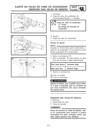 AJUSTE DA FOLGA DO CABO DO ACELERADOR/                  INSP
              INSPEÇÃO DAS VELAS DE IGNIÇÃO                 AJUS
                                  1. Verifique:
                                  • Folga do cabo do acelerador a
                                     Fora de especificação => Ajustar.

                                          Folga do cabo do acelerador:
                                           3 ~ 5 mm
                                           No flange da manopla do
                                           acelerador



A                                 2. Ajuste:
                                  • Folga do cabo do acelerador
                                  **************************************
                                  Passos de ajuste:
                                  NOTA:
                                  Quando a motocicleta está acelerando, o
                                  cabo #1 do acelerador 1 é puxado e o cabo
                                  #2 do acelerador 2 é empurrado.

                                  • Solte a contraporca 3 .
B                                 • Gire o ajustador 4 para dentro ou para
                                    fora até se obter a folga especificada.

                                  Girar para dentro    Aumenta folga.

                                  Girar para fora      Diminui folga.
                                  • Aperte a contraporca.
                                  A Lado do guidão
                                  B Lado do carburador

                                  V ADVERTÊNCIA
                                  Depois do ajuste, gire o guidão para a direi-
                                  ta e para a esquerda para se certificar de
                                  que esse movimento não causa alteração
                                  da marcha lenta.

                                  **************************************

                                  INSPEÇÃO DAS VELAS DE IGNIÇÃO
                                  1. Remova:
                                  • Cachimbos de vela
                                  • Velas de ignição

                                  CUIDADO:
                                  Antes de remover as velas de ignição, utili-
                                  ze ar comprimido para remover a sujeira
                                  acumulada nas velas, evitando, assim, que
                                  essa sujeira penetre nos cilindros.




                           3-12
 