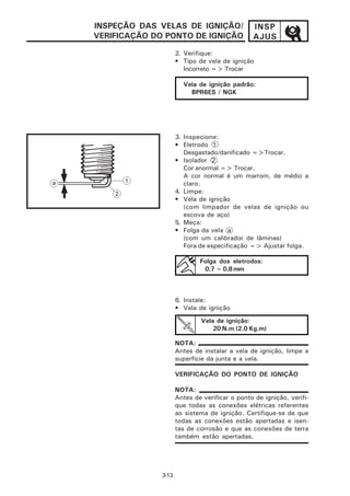 INSPEÇÃO DAS VELAS DE IGNIÇÃO/                 INSP
VERIFICAÇÃO DO PONTO DE IGNIÇÃO                AJUS
                     2. Verifique:
                     • Tipo de vela de ignição
                        Incorreto => Trocar

                       Vela de ignição padrão:
                         BPR6ES / NGK




                     3. Inspecione:
                     • Eletrodo 1
                        Desgastado/danificado =>Trocar.
                     • Isolador 2
                        Cor anormal => Trocar.
                        A cor normal é um marrom, de médio a
                        claro.
                     4. Limpe:
                     • Vela de ignição
                        (com limpador de velas de ignição ou
                        escova de aço)
                     5. Meça:
                     • Folga da vela a
                        (com um calibrador de lâminas)
                        Fora de especificação => Ajustar folga.

                             Folga dos eletrodos:
                              0,7 ~ 0,8 mm



                     6. Instale:
                     • Vela de ignição
                             Vela de ignição:
                                 20 N.m (2.0 Kg.m)

                     NOTA:
                     Antes de instalar a vela de ignição, limpe a
                     superfície da junta e a vela.

                     VERIFICAÇÃO DO PONTO DE IGNIÇÃO

                     NOTA:
                     Antes de verificar o ponto de ignição, verifi-
                     que todas as conexões elétricas referentes
                     ao sistema de ignição. Certifique-se de que
                     todas as conexões estão apertadas e isen-
                     tas de corrosão e que as conexões de terra
                     também estão apertadas.




              3-13
 