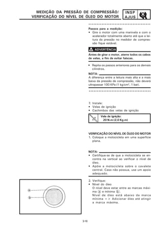 MEDIÇÃO DA PRESSÃO DE COMPRESSÃO/                   INSP
VERIFICAÇÃO DO NÍVEL DE ÓLEO DO MOTOR                 AJUS
                            **************************************
                            Passos para a medição:
                            • Gire o motor com uma manivela e com o
                               acelerador totalmente aberto até que a lei-
                               tura da pressão no medidor de compres-
                               são fique estável.

                            V ADVERTÊNCIA
                            Antes de girar o motor, aterre todos os cabos
                            de velas, a fim de evitar faíscas.

                            • Repita os passos anteriores para os demais
                              cilindros.
                            NOTA:
                            A diferença entre a leitura mais alta e a mais
                            baixa da pressão de compressão, não deverá
                            ultrapassar 100 KPa (1 kg/cm2, 1 bar).

                            **************************************


                            7. Instale:
                            • Velas de ignição
                            • Cachimbos das velas de ignição
                                     Vela de ignição:
                                      20 N.m (2,0 Kg.m)



                            VERIFICAÇÃO DO NÍVEL DE ÓLEO DO MOTOR
                            1. Coloque a motocicleta em uma superfície
                               plana.


                            NOTA:
                            • Certifique-se de que a motocicleta se en-
                              contra na vertical ao verificar o nível de
                              óleo.
                            • Apóie a motocicleta sobre o cavalete
                              central. Caso não possua, use um apoio
                              adequado.

                            2. Verifique:
                            • Nível do óleo
                               O nível deve estar entre as marcas máxi-
                               ma a e mínima b .
                               Nível de óleo está abaixo da marca
                               mínima => Adicionar óleo até atingir
                               a marca máxima.




                     3-16
 