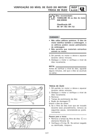 VERIFICAÇÃO DO NÍVEL DE ÓLEO DO MOTOR/                 INSP
                         TROCA DE ÓLEO                 AJUS

                                    Óleo recomendado:
                                     YAMALUBE 4S ou óleo de motor
                                     SAE 20W40

                                      Classificação API
                                      SE / SF / SG / SH / SJ




                             CUIDADO:
                             • Não utilize aditivos químicos. O óleo do
                               motor lubrifica também a embreagem, e
                               os aditivos podem causar patinamento
                               da embreagem.
                             • Não permita que materiais estranhos
                               entrem no motor.

                             3. Dê partida no motor e deixe-o aquecer
                                durante vários minutos.
                             4. Desligue o motor e verifique o nível de
                                óleo novamente.

                             NOTA:
                             Antes de verificar o nível do óleo, aguarde
                             alguns minutos, até que o óleo se acumule
                             no cárter.




                             TROCA DE ÓLEO
                             1. Dê partida no motor e deixe-o aquecer
                                durante vários minutos.
                             2. Desligue o motor e verifique o nível de
                                óleo novamente.
                             3. Remova:
                             • Tampa de enchimento de óleo
                             • Bujão de drenagem 1
                             Drene o óleo do cárter.
                             4. Se o filtro de óleo tiver que ser trocado
                                durante esse procedimento, remova as
                                seguintes peças, reinstalando-as poste-
                                riormente.
                             **************************************
                             Passos para a troca:
                             • Remova a tampa do filtro de óleo 1 e o
                               elemento filtrante 2 .
                             • Verifique o O-ring 3 . Se estiver rasgado
                               ou danificado, troque-o.



                      3-17
 