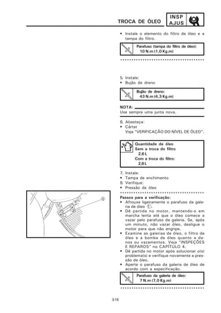 INSP
   TROCA DE ÓLEO                 AJUS
       • Instale o elemento do filtro de óleo e a
         tampa do filtro.
               Parafuso (tampa do filtro de óleo):
                10 N.m (1,0 Kg.m)

       **************************************



       5. Instale:
       • Bujão de dreno

               Bujão de dreno:
                43 N.m (4,3 Kg.m)

       NOTA:
       Use sempre uma junta nova.

       6. Abasteça:
       • Cárter
          Veja “VERIFICAÇÃO DO NÍVEL DE ÓLEO”.


              Quantidade de óleo
              Sem a troca do filtro
               2,6 L
              Com a troca do filtro:
               2,8 L

       7. Instale:
       • Tampa de enchimento
       8. Verifique:
       • Pressão de óleo
       **************************************
       Passos para a verificação:
       • Afrouxe ligeiramente o parafuso da gale-
          ria de óleo 1 .
       • Dê partida no motor, mantendo-o em
          marcha lenta até que o óleo comece a
          vazar pelo parafuso da galeria. Se, após
          um minuto, não vazar óleo, desligue o
          motor para que não engripe.
       • Examine as galerias de óleo, o filtro de
          óleo e a bomba de óleo quanto a da-
          nos ou vazamentos. Veja “INSPEÇÕES
          E REPAROS” no CAPÍTULO 4.
       • Dê partida no motor após solucionar o(s)
          problema(s) e verifique novamente a pres-
          são de óleo.
       • Aperte o parafuso da galeria de óleo de
          acordo com a especificação.
               Parafuso da galeria de óleo:
                7 N.m (7,0 Kg.m)

       **************************************

3-18
 