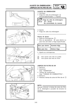 AJUSTE DA EMBREAGEM /                 INSP
    LIMPEZA DO FILTRO DE AR               AJUS
                AJUSTE DA EMBREAGEM
                1. Verifique:
                • Folga do cabo da embreagem a
                   Fora de especificação => Ajustar.

                        Folga do cabo da embreagem:
                         10 ~ 15 mm
                         Na extremidade do manete



A               2. Ajuste:
                • Folga do cabo da embreagem

                **************************************
                Passos de ajuste:
                • Solte as contraporcas 1 .
                • Gire os ajustadores 2 para dentro ou
                   para fora até obter a folga especificada.

                Girar para dentro    Aumenta folga.
B
                Girar para fora      Diminui folga.

                • Aperte as contraporcas.
                **************************************
                A     Para ajustar pelo lado do guidão
                B     Para ajustar pelo lado do motor




                LIMPEZA DO FILTRO DE AR
                1. Remova:
                • Assentos
                   Veja “ASSENTOS”.
                • Tanque de combustível
                   Veja “TANQUE DE COMBUSTÍVEL”.
                2. Remova:
                • Parafuso (tampa da caixa do filtro de ar) 1




                NOTA:
                Quando remover a tampa da caixa do filtro
                de ar, desengate o puxador do encaixe na
                carcaça.




         3-19
 