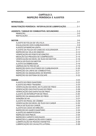 CAPÍTULO 3.
                           INSPEÇÃO PERIÓDICA E AJUSTES
INTRODUÇÃO...................................................................................................3-1

MANUTENÇÃO PERIÓDICA / INTERVALOS DE LUBRIFICAÇÃO..................3-1

ASSENTO, TANQUE DE COMBUSTÍVEL SECUNDÁRIO..............................3-3
    REMOÇÃO...............................................................................................3-3
    INSTALAÇÃO............................................................................................3-3

MOTOR..............................................................................................................3-5
   AJUSTE DE FOLGA DE VÁLVULA.........................................................3-5
   EQUALIZAÇÃO DOS CARBURADORES................................................3-9
   AJUSTE DA MARCHA LENTA................................................................3-10
   AJUSTE DA FOLGA DO CABO DO ACELERADOR..............................3-11
   INSPEÇÃO DA VELA DE IGNIÇÃO........................................................3-12
   VERIFICAÇÃO DO PONTO DE IGNIÇÃO...............................................3-13
   MEDIÇÃO DA PRESSÃO DE COMPRESSÃO......................................3-14
   VERIFICAÇÃO DO NÍVEL DE ÓLEO DO MOTOR.................................3-16
   TROCA DO ÓLEO DO MOTOR..............................................................3-17
   AJUSTE DA EMBREAGEM.....................................................................3-19
   LIMPEZA DO FILTRO DE AR..................................................................3-19
   INSPEÇÃO DOS COLETORES DO CARBURADOR.............................3-20
   INSPEÇÃO DA LINHA DE COMBUSTÍVEL..........................................3-21
   INSPEÇÃO DA MANGUEIRA DE RESPIRO.........................................3-21
   INSPEÇÃO DO SISTEMA DE ESCAPE.................................................3-22

CHASSI..............................................................................................................3-23
    AJUSTE DO FREIO DIANTEIRO.............................................................3-23
    AJUSTE DO FREIO TRASEIRO..............................................................3-23
    VERIFICAÇÃO DO NÍVEL DO FLUIDO DE FREIO ................................3-25
    VERIFICAÇÃO DAS PASTILHAS DO FREIO.........................................3-26
    VERIFICAÇÃO DAS SAPATAS DE FREIO.............................................3-26
    AJUSTE DO INTERRUPTOR DE FREIO...............................................3-26
    INSPEÇÃO DA MANGUEIRA DE FREIO..............................................3-27
    SANGRIA DE AR.....................................................................................3-27
    AJUSTE DO PEDAL DE CÂMBIO ........................................................3-29
    VERIFICAÇÃO DO NÍVEL DE ÓLEO DO CARDÃ ................................3-29
    TROCA DE ÓLEO DO CARDÃ...............................................................3-30
    AJUSTE DA CAIXA DE DIREÇÃO..........................................................3-31
    INSPEÇÃO DO GARFO DIANTEIRO......................................................3-33
    AJUSTE DO AMORTECEDOR................................................................3-34
    INSPEÇÃO DOS PNEUS.........................................................................3-34
    INSPEÇÃO E APERTO DOS RAIOS .....................................................3-37
    INSPEÇÃO E LUBRIFICAÇÃO DOS CABOS..........................................3-37
    LUBRIFICAÇÃO DE PEDAIS E MANETES............................................3-38
    LUBRIFICAÇÃO DE CAVALETE LATERAL.............................................3-38
 