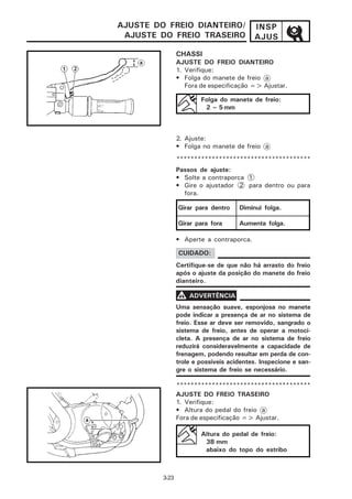 AJUSTE DO FREIO DIANTEIRO/                INSP
 AJUSTE DO FREIO TRASEIRO                 AJUS

                CHASSI
                AJUSTE DO FREIO DIANTEIRO
                1. Verifique:
                • Folga do manete de freio a
                   Fora de especificação => Ajustar.

                        Folga do manete de freio:
                         2 ~ 5 mm



                2. Ajuste:
                • Folga no manete de freio a
                **************************************
                Passos de ajuste:
                • Solte a contraporca 1
                • Gire o ajustador 2 para dentro ou para
                  fora.

                Girar para dentro    Diminui folga.

                Girar para fora      Aumenta folga.

                • Aperte a contraporca.

                CUIDADO:
                Certifique-se de que não há arrasto do freio
                após o ajuste da posição do manete do freio
                dianteiro.

                V ADVERTÊNCIA
                Uma sensação suave, esponjosa no manete
                pode indicar a presença de ar no sistema de
                freio. Esse ar deve ser removido, sangrado o
                sistema de freio, antes de operar a motoci-
                cleta. A presença de ar no sistema de freio
                reduzirá consideravelmente a capacidade de
                frenagem, podendo resultar em perda de con-
                trole e possíveis acidentes. Inspecione e san-
                gre o sistema de freio se necessário.

                **************************************
                AJUSTE DO FREIO TRASEIRO
                1. Verifique:
                • Altura do pedal do freio a
                Fora de especificação => Ajustar.

                        Altura do pedal de freio:
                         38 mm
                         abaixo do topo do estribo



         3-23
 