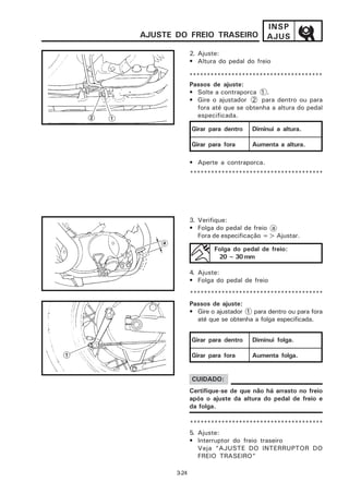 INSP
AJUSTE DO FREIO TRASEIRO                AJUS
              2. Ajuste:
              • Altura do pedal do freio

              **************************************
              Passos de ajuste:
              • Solte a contraporca 1 .
              • Gire o ajustador 2 para dentro ou para
                 fora até que se obtenha a altura do pedal
                 especificada.

              Girar para dentro    Diminui a altura.

              Girar para fora      Aumenta a altura.

              • Aperte a contraporca.
              **************************************




              3. Verifique:
              • Folga do pedal de freio a
                 Fora de especificação => Ajustar.

                      Folga do pedal de freio:
                       20 ~ 30 mm

              4. Ajuste:
              • Folga do pedal de freio

              **************************************
              Passos de ajuste:
              • Gire o ajustador 1 para dentro ou para fora
                até que se obtenha a folga especificada.


              Girar para dentro    Diminui folga.

              Girar para fora      Aumenta folga.


              CUIDADO:
              Certifique-se de que não há arrasto no freio
              após o ajuste da altura do pedal de freio e
              da folga.

              **************************************
              5. Ajuste:
              • Interruptor do freio traseiro
                 Veja “AJUSTE DO INTERRUPTOR DO
                 FREIO TRASEIRO”

       3-24
 