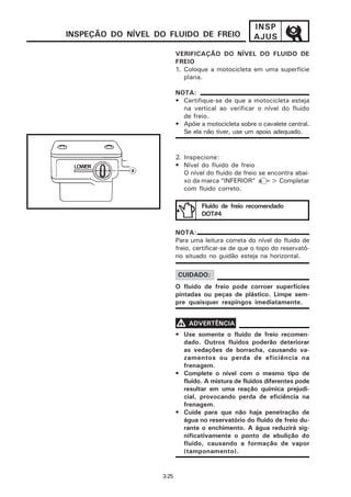 INSP
INSPEÇÃO DO NÍVEL DO FLUIDO DE FREIO                  AJUS

                          VERIFICAÇÃO DO NÍVEL DO FLUIDO DE
                          FREIO
                          1. Coloque a motocicleta em uma superfície
                             plana.

                          NOTA:
                          • Certifique-se de que a motocicleta esteja
                            na vertical ao verificar o nível do fluido
                            de freio.
                          • Apóie a motocicleta sobre o cavalete central.
                            Se ela não tiver, use um apoio adequado.


                          2. Inspecione:
                          • Nível do fluido de freio
                             O nível do fluido de freio se encontra abai-
                             xo da marca “INFERIOR” a => Completar
                             com fluido correto.

                                   Fluído de freio recomendado
                                   DOT#4

                          NOTA:
                          Para uma leitura correta do nível do fluido de
                          freio, certificar-se de que o topo do reservató-
                          rio situado no guidão esteja na horizontal.

                          CUIDADO:
                          O fluido de freio pode corroer superfícies
                          pintadas ou peças de plástico. Limpe sem-
                          pre quaisquer respingos imediatamente.


                          V ADVERTÊNCIA
                          • Use somente o fluido de freio recomen-
                            dado. Outros fluidos poderão deteriorar
                            as vedações de borracha, causando va-
                            zamentos ou perda de eficiência na
                            frenagem.
                          • Complete o nível com o mesmo tipo de
                            fluido. A mistura de fluidos diferentes pode
                            resultar em uma reação química prejudi-
                            cial, provocando perda de eficiência na
                            frenagem.
                          • Cuide para que não haja penetração de
                            água no reservatório do fluido de freio du-
                            rante o enchimento. A água reduzirá sig-
                            nificativamente o ponto de ebulição do
                            fluido, causando a formação de vapor
                            (tamponamento).


                   3-25
 