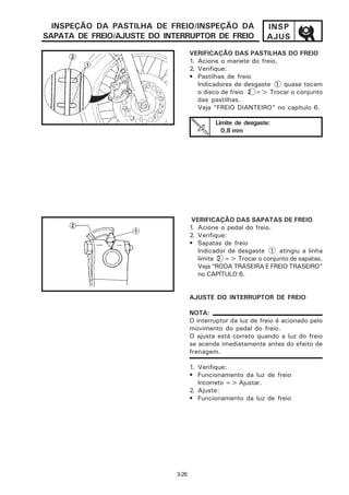 INSPEÇÃO DA PASTILHA DE FREIO/INSPEÇÃO DA                   INSP
SAPATA DE FREIO/AJUSTE DO INTERRUPTOR DE FREIO                AJUS
                                    VERIFICAÇÃO DAS PASTILHAS DO FREIO
                                    1. Acione o manete do freio.
                                    2. Verifique:
                                    • Pastilhas de freio
                                       Indicadores de desgaste 1 quase tocam
                                       o disco de freio 2 => Trocar o conjunto
                                       das pastilhas.
                                       Veja “FREIO DIANTEIRO” no capítulo 6.

                                            Limite de desgaste:
                                              0,8 mm




                                     VERIFICAÇÃO DAS SAPATAS DE FREIO
                                    1. Acione o pedal do freio.
                                    2. Verifique:
                                    • Sapatas de freio
                                       Indicador de desgaste 1 atingiu a linha
                                       limite 2 => Trocar o conjunto de sapatas.
                                       Veja “RODA TRASEIRA E FREIO TRASEIRO”
                                       no CAPÍTULO 6.


                                    AJUSTE DO INTERRUPTOR DE FREIO

                                    NOTA:
                                    O interruptor da luz de freio é acionado pelo
                                    movimento do pedal do freio.
                                    O ajuste está correto quando a luz do freio
                                    se acende imediatamente antes do efeito de
                                    frenagem.

                                    1. Verifique:
                                    • Funcionamento da luz de freio
                                       Incorreto => Ajustar.
                                    2. Ajuste:
                                    • Funcionamento da luz de freio




                             3-26
 