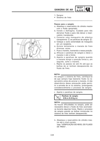 INSP
       SANGRIA DE AR             AJUS
       1. Sangre:
       • Sistema de freio
       **************************************
       Passos para a sangria:
       a. Abasteça o reservatório do cilindro mestre
          com o fluido apropriado.
       b. Instale o diafragma. Cuidado para não
          derramar fluido e para não deixar o reser-
          vatório transbordar.
       c. Conecte uma mangueira de plástico
          transparente 1 ao parafuso de sangria 2 .
       d. Coloque a outra extremidade da mangueira
          em um recipiente.
       e. Acione lentamente o manete do freio
          diversas vezes.
       f. Puxe o manete, mantendo-o nessa posição.
       g. Afrouxe o parafuso de sangria e deixe o
          manete ir até o limite.
       h. Aperte o parafuso de sangria quando
          o manete atingir a posição limite e, em
          seguida, solte o manete.
       i. Repita os passos (e) até (h) até que as
          bolhas de ar tenham desaparecido do
          fluido de freio.


       NOTA:
       Ao sangrar o sistema de freio, certifique-se
       de que sempre haja bastante fluido no re-
       servatório antes de acionar o manete. A não
       observância dessa precaução pode permi-
       tir a entrada de ar no sistema, prolongando
       consideravelmente o processo de sangria.

       j. Aperte o parafuso de sangria.

               Parafuso de sangria:
                6 N.m (0,6 Kg.m)

       NOTA:
       Se houver dificuldades na sangria, pode ser
       necessário deixar o fluido de freio acomodar-
       se durante algumas horas. Repita o processo
       de sangria quando as bolhas minúsculas no
       sistema de freio tenham desaparecido.


       k. Abasteça o reservatório do cilindro mes-
          tre até o nível correto.
          Veja “VERIFICAÇÃO DO NÍVEL DO FLUIDO
          DE FREIO”.



3-28
 