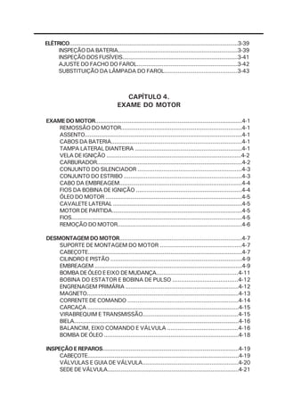ELÉTRICO...........................................................................................................3-39
     INSPEÇÃO DA BATERIA.........................................................................3-39
     INSPEÇÃO DOS FUSÍVEIS......................................................................3-41
     AJUSTE DO FACHO DO FAROL............................................................3-42
     SUBSTITUIÇÃO DA LÂMPADA DO FAROL...........................................3-43



                                             CAPÍTULO 4.
                                          EXAME DO MOTOR

EXAME DO MOTOR.........................................................................................4-1
    REMOSSÃO DO MOTOR........................................................................4-1
    ASSENTO.................................................................................................4-1
    CABOS DA BATERIA...............................................................................4-1
    TAMPA LATERAL DIANTEIRA ................................................................4-1
    VELA DE IGNIÇÃO .................................................................................4-2
    CARBURADOR.........................................................................................4-2
    CONJUNTO DO SILENCIADOR .............................................................4-3
    CONJUNTO DO ESTRIBO ......................................................................4-3
    CABO DA EMBREAGEM.........................................................................4-4
    FIOS DA BOBINA DE IGNIÇÃO ..............................................................4-4
    ÓLEO DO MOTOR ..................................................................................4-5
    CAVALETE LATERAL ...............................................................................4-5
    MOTOR DE PARTIDA...............................................................................4-5
    FIOS..........................................................................................................4-5
    REMOÇÃO DO MOTOR...........................................................................4-6

DESMONTAGEM DO MOTOR.........................................................................4-7
    SUPORTE DE MONTAGEM DO MOTOR ...............................................4-7
    CABEÇOTE...............................................................................................4-7
    CILINDRO E PISTÃO ...............................................................................4-9
    EMBREAGEM ..........................................................................................4-9
    BOMBA DE ÓLEO E EIXO DE MUDANÇA...............................................4-11
    BOBINA DO ESTATOR E BOBINA DE PULSO .....................................4-12
    ENGRENAGEM PRIMÁRIA ...................................................................4-12
    MAGNETO.............................................................................................4-13
    CORRENTE DE COMANDO ..................................................................4-14
    CARCAÇA ..............................................................................................4-15
    VIRABREQUIM E TRANSMISSÃO........................................................4-15
    BIELA.......................................................................................................4-16
    BALANCIM, EIXO COMANDO E VÁLVULA .........................................4-16
    BOMBA DE ÓLEO .................................................................................4-18

INSPEÇÃO E REPAROS...................................................................................4-19
     CABEÇOTE................................................................................................4-19
     VÁLVULAS E GUIA DE VÁLVULA.........................................................4-20
     SEDE DE VÁLVULA................................................................................4-21
 
