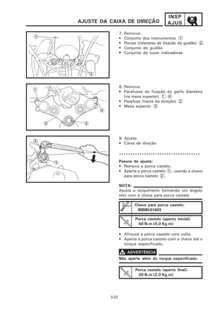 INSP
AJUSTE DA CAIXA DE DIREÇÃO                   AJUS
                 7.   Remova:
                 •    Conjunto dos instrumentos 1
                 •    Porcas (inferiores de fixação do guidão) 2
                 •    Conjunto do guidão
                 •    Conjunto de luzes indicadoras




                 8. Remova:
                 • Parafusos de fixação do garfo dianteiro
                    (na mesa superior) 1 4
                 • Parafuso (haste da direção) 2
                 • Mesa superior 3




                 9. Ajuste:
                 • Caixa de direção

                 ************************************
                 Passos de ajuste:
                 • Remova a porca castelo.
                 • Aperte a porca castelo 1 , usando a chave
                   para porca castelo 2 .

                 NOTA:
                 Ajuste o torquímetro formando um ângulo
                 reto com a chave para porca castelo.

                           Chave para porca castelo:
                            90890-01403

                            Porca castelo (aperto inicial):
                             40 N.m (4,0 Kg.m)

                 • Afrouxe a porca castelo uma volta.
                 • Aperte a porca castelo com a chave até o
                   torque especificado.

                 V ADVERTÊNCIA
                 Não aperte além do torque especificado.

                            Porca castelo (aperto final):
                             20 N.m (2,0 Kg.m)




          3-32
 