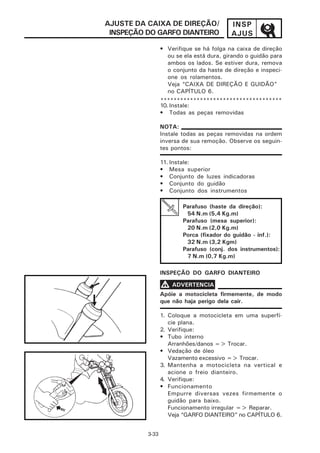 AJUSTE DA CAIXA DE DIREÇÃO/               INSP
 INSPEÇÃO DO GARFO DIANTEIRO              AJUS
                 • Verifique se há folga na caixa de direção
                   ou se ela está dura, girando o guidão para
                   ambos os lados. Se estiver dura, remova
                   o conjunto da haste de direção e inspeci-
                   one os rolamentos.
                   Veja “CAIXA DE DIREÇÃO E GUIDÃO”
                   no CAPÍTULO 6.
                 *************************************
                 10. Instale:
                 • Todas as peças removidas

                 NOTA:
                 Instale todas as peças removidas na ordem
                 inversa de sua remoção. Observe os seguin-
                 tes pontos:

                 11. Instale:
                 • Mesa superior
                 • Conjunto de luzes indicadoras
                 • Conjunto do guidão
                 • Conjunto dos instrumentos

                         Parafuso (haste da direção):
                          54 N.m (5,4 Kg.m)
                         Parafuso (mesa superior):
                          20 N.m (2,0 Kg.m)
                         Porca (fixador do guidão - inf.):
                          32 N.m (3,2 Kgm)
                         Parafuso (conj. dos instrumentos):
                          7 N.m (0,7 Kg.m)

                 INSPEÇÃO DO GARFO DIANTEIRO

                 V ADVERTENCIA
                 Apóie a motocicleta firmemente, de modo
                 que não haja perigo dela cair.

                 1. Coloque a motocicleta em uma superfí-
                    cie plana.
                 2. Verifique:
                 • Tubo interno
                    Arranhões/danos => Trocar.
                 • Vedação de óleo
                    Vazamento excessivo => Trocar.
                 3. Mantenha a motocicleta na vertical e
                    acione o freio dianteiro.
                 4. Verifique:
                 • Funcionamento
                    Empurre diversas vezes firmemente o
                    guidão para baixo.
                    Funcionamento irregular => Reparar.
                    Veja “GARFO DIANTEIRO” no CAPÍTULO 6.


          3-33
 