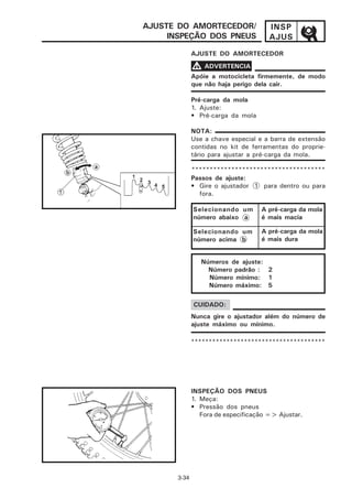 AJUSTE DO AMORTECEDOR/                 INSP
     INSPEÇÃO DOS PNEUS                AJUS
              AJUSTE DO AMORTECEDOR

              V ADVERTENCIA
              Apóie a motocicleta firmemente, de modo
              que não haja perigo dela cair.

              Pré-carga da mola
              1. Ajuste:
              • Pré-carga da mola

              NOTA:
              Use a chave especial e a barra de extensão
              contidas no kit de ferramentas do proprie-
              tário para ajustar a pré-carga da mola.

              *************************************
              Passos de ajuste:
              • Gire o ajustador 1 para dentro ou para
                fora.

              Selecionando um       A pré-carga da mola
              número abaixo a       é mais macia

              Selecionando um       A pré-carga da mola
              número acima b        é mais dura


                 Números de ajuste:
                   Número padrão : 2
                   Número mínimo: 1
                   Número máximo: 5

              CUIDADO:
              Nunca gire o ajustador além do número de
              ajuste máximo ou mínimo.

              **************************************




              INSPEÇÃO DOS PNEUS
              1. Meça:
              • Pressão dos pneus
                 Fora de especificação => Ajustar.




       3-34
 