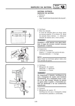 INSP
             INSPEÇÃO DA BATERIA                AJUS

                       SISTEMA ELÉTRICO
                       INSPEÇÃO DA BATERIA
                       1. Remova:
                       • Bateria
                          Veja “AJUSTE DA FOLGA DAS VÁLVULAS”.




                       2. Verifique:
                       • Nível da solução
                          O nível da solução deve se situar entre
                          as marcas superior 1 e inferior 2 . Nível
                          da solução baixo demais => Adicionar
                          solução de bateria até o nível correto.
                       CUIDADO:
                       Complete o nível apenas com água desti-
                       lada. A água da torneira contém minerais
                       prejudiciais à bateria.

                       3. Inspecione:
                       • Terminais da bateria
       GO                 Sujeira => Limpar com escova de aço.
     RI DO
    E I                   Conexão falhando => Corrigir.
P
     ÁC
                       NOTA:
                       Após limpar os terminais aplicar neles uma
                       fina camada de graxa.


                       4. Verifique:
                       • Mangueira de respiro
                          Obstruída => Remover.
                          Danificada => Trocar.
                       CUIDADO:
                       Ao inspecionar a bateria, certifique-se de
                       que a mangueira de respiro está instalada
                       corretamente. Se a mangueira tocar o qua-
                       dro ou se dela escapar solução de bateria
                       ou gases sobre o quadro, a motocicleta po-
                       derá ser danificada e ter seu acabamento
                       prejudicado.

                       5. Conecte:
                       • Mangueira de respiro 1
                          Certifique-se de que a mangueira esteja
                          corretamente passada e conectada.




                3-39
 