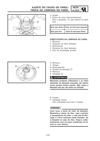 AJUSTE DO FACHO DO FAROL/                   INSP
TROCA DA LÂMPADA DO FAROL                    AJUS

                 2. Ajuste:
                 • Facho do farol (horizontalmente)
                    Gire o ajustador 1 para dentro ou para
                    fora.

                 Girar para dentro Facho do farol para esquerda.

                 Girar para fora    Facho do farol para direita.



                 SUBSTITUIÇÃO DA LÂMPADA DO FAROL
                 1. Remova:
                 • Conjunto do farol dianteiro
                 2. Desconecte:
                 • Conector do farol dianteiro
                 • Fios da iluminação auxiliar




                 3.   Remova:
                 •    Tampa
                 4.   Desenganche:
                 •    Fixador da lâmpada 1
                 5.   Remova:
                 •    Lâmpada 2

                 V ADVERTÊNCIA
                 Mantenha produtos inflamáveis e as mãos
                 afastadas da lâmpada enquanto ela estiver
                 acesa porque estará quente. Não toque a
                 lâmpada até que ela tenha se esfriado.




                 6. Instale:
                 • Lâmpada (nova)
                    Fixe a lâmpada nova com o fixador.


                 CUIDADO:
                 Evite tocar a parte de vidro da lâmpada.
                 Mantenha-a isenta de óleo, caso contrário
                 a transparência do vidro, a vida útil da lâm-
                 pada e o fluxo luminoso serão afetados. Se
                 a lâmpada se sujar de óleo, limpe-a cuida-
                 dosamente com um pano umedecido em ál-
                 cool ou com thinner.




          3-43
 