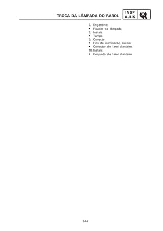 INSP
TROCA DA LÂMPADA DO FAROL                AJUS
                 7. Enganche:
                 • Fixador da lâmpada
                 8. Instale:
                 • Tampa
                 9. Conecte:
                 • Fios da iluminação auxiliar
                 • Conector do farol dianteiro
                 10. Instale:
                 • Conjunto do farol dianteiro




          3-44
 