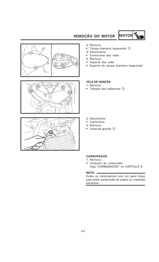 REMOÇÃO DO MOTOR                  MOTOR

        2.   Remova:
        •    Tampa dianteira (esquerda) 1
        3.   Desconecte:
        •    Conectores dos relês
        4.   Remova:
        •    Suporte dos relês
        •    Suporte da tampa dianteira (esquerda)




        VELA DE IGNIÇÃO
        1. Remova:
        • Tampas dos cabeçotes 1




        2.   Desconecte:
        •    Cachimbos
        3.   Remova:
        •    Velas de ignição 1




        CARBURADOR
        1. Remova:
        • Conjunto do carburador
           Veja “CARBURADOR” no CAPÍTULO 5.

        NOTA:
        Cubra os carburadores com um pano limpo
        para evitar penetração de sujeira ou materiais
        estranhos.




  4-2
 