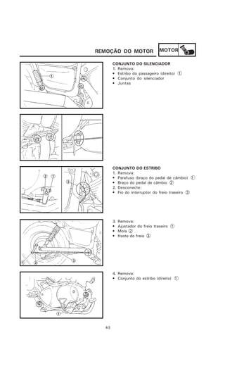 REMOÇÃO DO MOTOR                  MOTOR

        CONJUNTO DO SILENCIADOR
        1. Remova:
        • Estribo do passageiro (direito) 1
        • Conjunto do silenciador
        • Juntas




        CONJUNTO DO ESTRIBO
        1. Remova:
        • Parafuso (braço do pedal de câmbio) 1
        • Braço do pedal de câmbio 2
        2. Desconecte:
        • Fio do interruptor do freio traseiro 3




        3.   Remova:
        •    Ajustador do freio traseiro 1
        •    Mola 2
        •    Haste do freio 3




        4. Remova:
        • Conjunto do estribo (direito) 1




  4-3
 