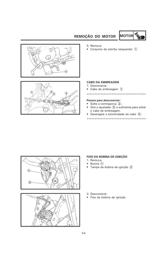 REMOÇÃO DO MOTOR                 MOTOR

        5. Remova:
        • Conjunto do estribo (esquerdo) 1




        CABO DA EMBREAGEM
        1. Desconecte:
        • Cabo da embreagem 1
        **************************************
        Passos para desconectar:
        • Solte a contraporca 2 .
        • Gire o ajustador 3 o suficiente para soltar
          o cabo da embreagem.
        • Desengate a extremidade do cabo 4 .
        **************************************




        FIOS DA BOBINA DE IGNIÇÃO
        1. Remova:
        • Buzina 1
        • Tampa da bobina de ignição 2




        2. Desconecte:
        • Fios da bobina de ignição




  4-4
 