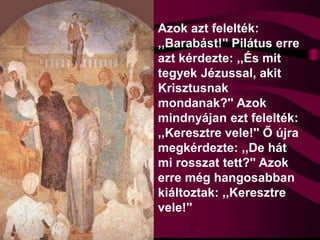Azok azt felelték:
,,Barabást!'' Pilátus erre
azt kérdezte: ,,És mit
tegyek Jézussal, akit
Krisztusnak
mondanak?'' Azok
mindnyájan ezt felelték:
,,Keresztre vele!'' Ő újra
megkérdezte: ,,De hát
mi rosszat tett?'' Azok
erre még hangosabban
kiáltoztak: ,,Keresztre
vele!''
 