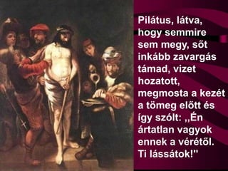 Pilátus, látva,
hogy semmire
sem megy, sőt
inkább zavargás
támad, vizet
hozatott,
megmosta a kezét
a tömeg előtt és
így szólt: ,,Én
ártatlan vagyok
ennek a vérétől.
Ti lássátok!''
 