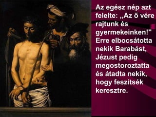 Az egész nép azt
felelte: ,,Az ő vére
rajtunk és
gyermekeinken!''
Erre elbocsátotta
nekik Barabást,
Jézust pedig
megostoroztatta
és átadta nekik,
hogy feszítsék
keresztre.
 
