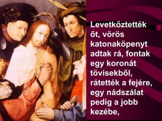 Levetkőztették
őt, vörös
katonaköpenyt
adtak rá, fontak
egy koronát
tövisekből,
rátették a fejére,
egy nádszálat
pedig a jobb
kezébe,
 