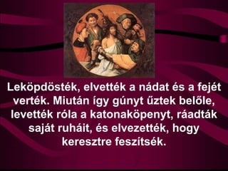 Leköpdösték, elvették a nádat és a fejét
verték. Miután így gúnyt űztek belőle,
levették róla a katonaköpenyt, ráadták
saját ruháit, és elvezették, hogy
keresztre feszítsék.
 