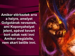 Amikor elérkeztek arra
a helyre, amelyet
Golgotának neveznek,
ami Koponyahelyet
jelent, epével kevert
bort adtak neki inni
Amikor megízlelte,
nem akart belőle inni.
 