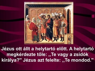 Jézus ott állt a helytartó előtt. A helytartó
megkérdezte tőle: ,,Te vagy a zsidók
királya?'' Jézus azt felelte: ,,Te mondod.''
 